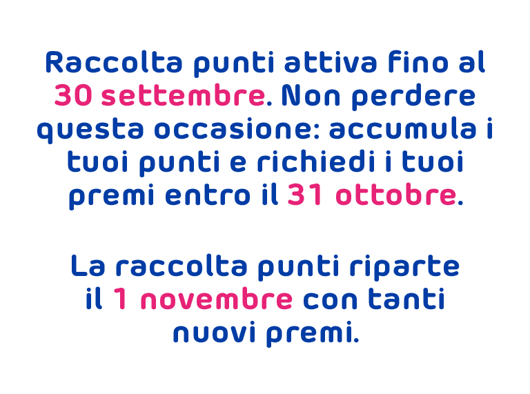 Raccolta punti attiva fino al 30 settembre. Non perdere questa occasione: accumula i tuoi punti e richiedi i tuoi premi entro il 31 ottobre. La raccolta punti riparte il 1 novembre con tanti nuovi premi.