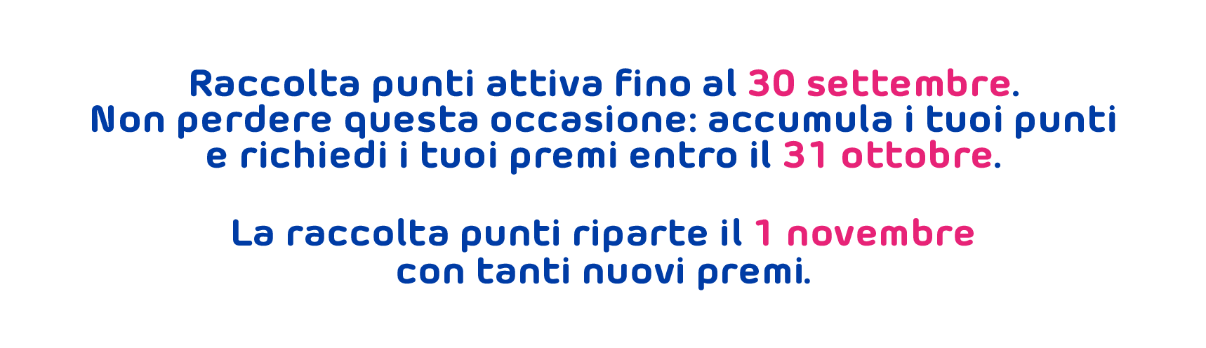 Raccolta punti attiva fino al 30 settembre. Non perdere questa occasione: accumula i tuoi punti e richiedi i tuoi premi entro il 31 ottobre. La raccolta punti riparte il 1 novembre con tanti nuovi premi.